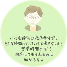 いつも帰宅は夜９時すぎ、そんな時間にやっている工場もないし。営業時間外でも対応してもらえるのは助かるな。
    